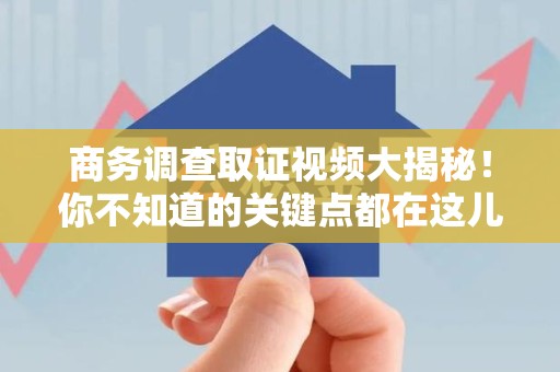 集美商务调查取证视频大揭秘！你不知道的关键点都在这儿