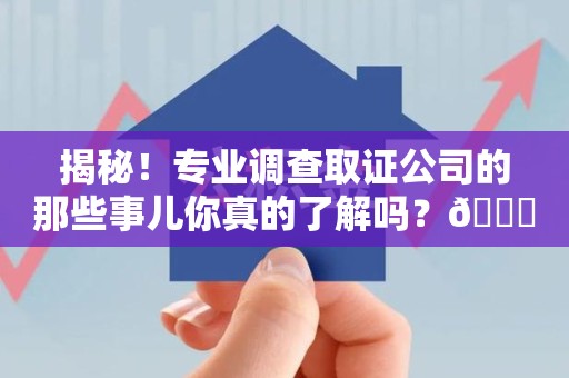集美揭秘！专业调查取证公司的那些事儿你真的了解吗？😎